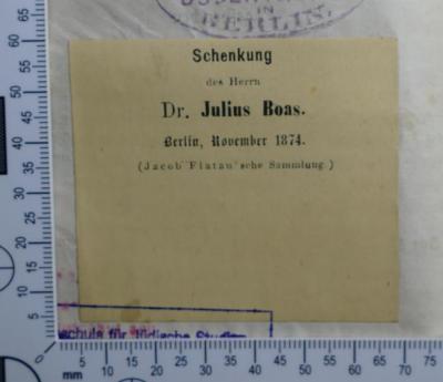 - (Hochschule für die Wissenschaft des Judentums;Boas, Julius), Etikett: Widmung; 'Schenkung
des Herrn
Dr. Julius Boas
Berlin, November 1874.
(Jacob Flatau'sche Sammlung.)'.  (Prototyp)