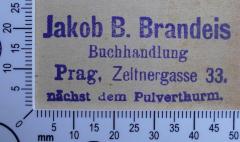 - (Brandeis, Jakob B. Buchhandlung Prag), Stempel: Buchhändler, Name, Ortsangabe; 'Jakob B. Brandeis
Buchhandlung
Prag, Zeltnergasse 33.
nächst dem Pulverthurm.'.  (Prototyp)