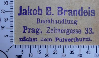 - (Brandeis, Jakob B. Buchhandlung Prag), Stempel: Buchhändler, Name, Ortsangabe; 'Jakob B. Brandeis
Buchhandlung
Prag, Zeltnergasse 33.
nächst dem Pulverthurm.'.  (Prototyp)