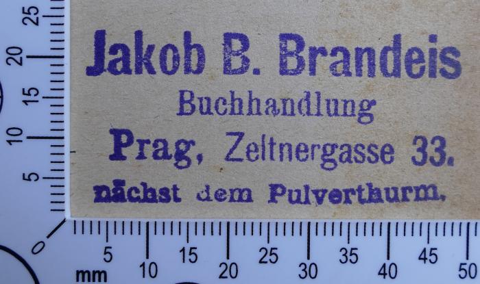 - (Brandeis, Jakob B. Buchhandlung Prag), Stempel: Buchhändler, Name, Ortsangabe; 'Jakob B. Brandeis
Buchhandlung
Prag, Zeltnergasse 33.
nächst dem Pulverthurm.'.  (Prototyp)