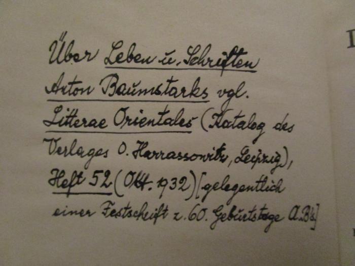  Die christlichen Literaturen des Orients (1911);- (unbekannt), Von Hand: Notiz, Datum; 'Über Leben u. Schriften Anton Baumstark vgl. Litterae Orientales (Katalog des Verlages O. Harassowitz, Leipzig), Heft 52 (Okt. 1932) [gelegentlich einer Festschrift z. 60. Geburtstage A B's'. 