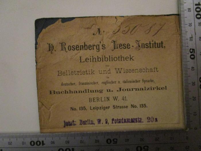 - (H. Rosenberg (Berlin)), Etikett: Name, Ortsangabe, Berufsangabe/Titel/Branche; 'No.
H. Rosenberg's Lese-Institut
Leihbibliothek für Belletristik und Wissenschaft in deutscher, französischer, englischer u. italienischer Sprache, Buchhandlung und Journalzirkel Berlin W. 41. No. 135, Leipziger Strasse No. 135.
'.  (Prototyp);- (H. Rosenberg (Berlin)), Von Hand: Exemplarnummer; '35087'. ;- (H. Rosenberg (Berlin)), Stempel: Ortsangabe; 'Jetzt: Berlin, W. 9, Potsdamerstr. 20 a'.  (Prototyp); Altes und Neues (1889)