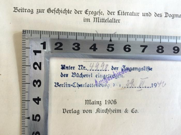 BN 7300 D394 : Quellenbelege. Die abendländischen Schriftausleger bis Luther über Justitia Dei (Rom 1,17) und Justificatio. Beitrag zur Geschichte der Exegese, der Literatur und des Dogmas im Mittelalter. (1905);-, Stempel: Inventar-/ Zugangsnummer, Berufsangabe/Titel/Branche, Ortsangabe; 'Unter Nr. 4998 der Zugangsliste der Bücherei eingetragen. Berlin Charlottenburg, d.: 29. VI. 1940
Ausgeschieden'