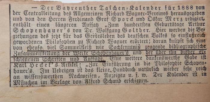 - (unbekannt), Sonstiges Objekt: ; 'Der Bayreuther Taschen-Kalender für 1888 von der Cetralleitung des Allgemeinen Richard Wagner-Vereines herausgegeben und von den Herrn Ferdinand Graf Sporck und Oskar Merz redigirt, enthält einen längeren Aufsatz "Zum hundertsten Geburtstag Arthur Schopenhauer's von Dr. Wolfgang Golther. [...] ; daran knüpft sich eine von ebenso viel Sammelfleiß wie Sachkenntniß zeugende bibliographische Zusammenstellung der Werke Schopenhauer's und der über ihn bisher erschienenen Schriften und Aufsätze. [...]'. 