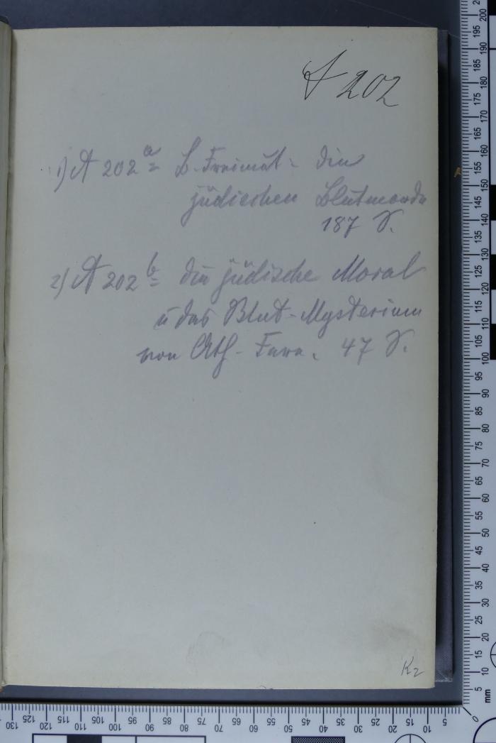 -, Von Hand: Notiz, Signatur; 'A 202
1) A 202 a B. Freimut: Die jüdischen Blutmorde 187 S.
2) A 202 b Die jüdische Moral und das Blut-Mysterium von Ath. Fern, 47 S.'