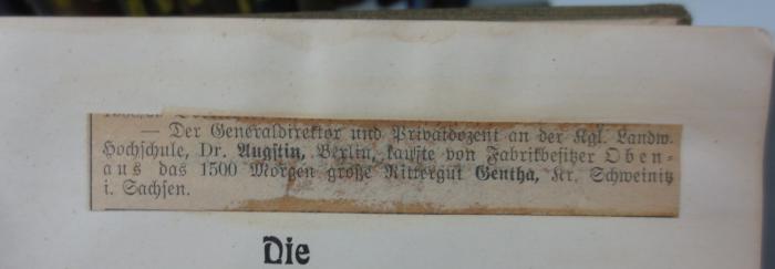 XIII 213 2. Ex: Die Weidewirtschaft : Handbuch für den praktischen Landwirt (1915);- (unbekannt), Papier: ; 'Der Generaldirektor und Privatdozent an der kgl. Landw. Hochschule, Dr. Augstin, Berlin, kaufte von Fabrikbesitzer Obenaus das 1500 Morgen große Rittergut Gentha, Kr. Schweinitz i. Sachsen.'. 