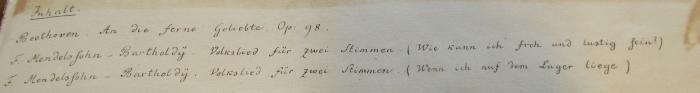 -, Von Hand: Annotation; 'Inhalt
Beethoven. An die ferne Geliebte Op: 98. F. Mendelssohn-Bartholdy. Volkslied für zwei Stimmen. (Wie kann ich froh und lustig sein?)
F. Mendelssohn-Bartholdy. Volkslied für zwei Stimmen. (Wenn ich auf dem Lager liege)'