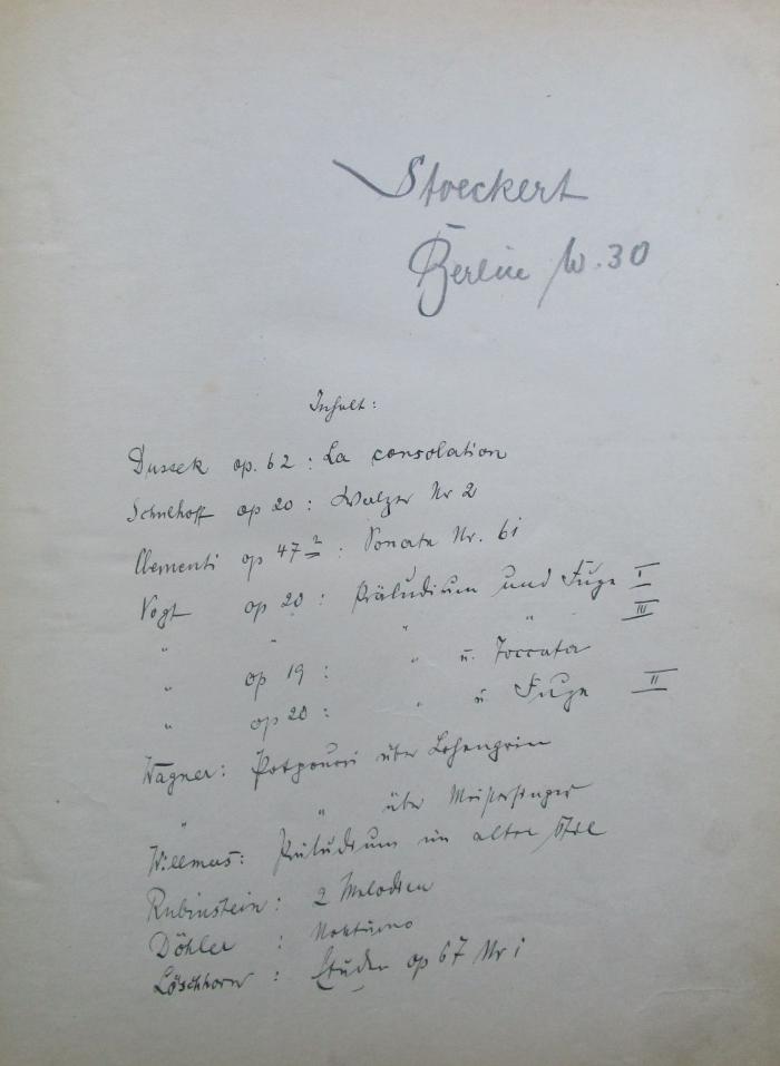 - (Stoeckert, Hermann ), Von Hand: Annotation; 'Inhalt : Dussek op. 62: La consolation ; Schulhoff op. 20: Walzer Nr 2; Clementi op 47.2: Sonate Nr. 61 [6i?]; Vogt op 20: Präludien[?] und Fuge I; " " " " III; " op 19: " u. Foccata; " op 20: " u. Fuge II; Wagner: Potpourri über Lohengrin; " " über Meistersinger; Willmers: [xxx] im alten Stil; Rubinstein: 2. Melodien; Döhler: Nukturno; Löschhorn: Etuden op 67 Nr i '. 