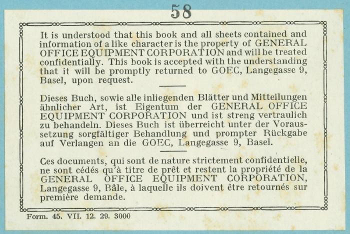 -, Etikett: Nummer; 'It is understood that this book and all sheets contained and information of a like character is the property of GENERAL OFFICE EQUIPMENT CORPORATION and will treated confidentially. This book is accepted with the understanding that it will be promptly returned to GOEC, Langegasse 9, Basel, upon request. Dieses Buch, sowie alle inliegendfen Blätter und Mitteilungen ähnlicher Art, ist Eigentum der GENERAL OFFICE EQUIPMENT CORPORATION und ist streng vertraulich zu behandeln. … de la propriété de la GENERAL OFFICE EQUIPMENT CORPORATION, Langegasse 9, Bâle, ... Form. 45. VII. 12. 29. 3000'