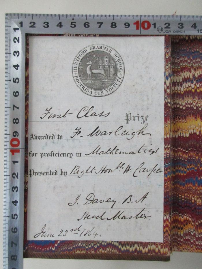 - (Hertford Grammar School), Etikett: Widmung, Name; 'Hertford Grammar School
Doctrina Cum Virtute
First Class
Awarded to (J.) Marleigh
for proficienen in Mathematics
Presented by Right Ston(ly) W. Couper
J. Davey B.A.
Head Master
June 23rd 1864'. 