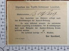 - (Teplitz-Schönauer Leseklub), Etikett: Exlibris; 'Eigentum des Teplitz-Schönauer Leseklub.
Bücherzeichen: B 157 / 2019. 
Das Ausleihen von Büchern erfolgt nach den Bestimmungen der Ausleih-Ordnung. Es wird höflichst ersucht, die entlehnten Bücher sorgfältig zu behandeln. Für Beschädigungen muss nach Maßgabe der Ausleih-Ordnung Ersatz geleistet werden. Die Leihfrist beträgt 2. Wochen. Der Vorstand. 

J. Schors, Teplitz'.  (Prototyp)