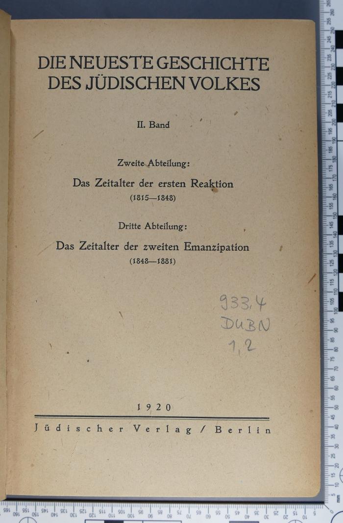 933.4 DUBN 1,2 : Die neueste Geschichte des jüdischen Volkes, II. Band 
2. Abteilung : Das Zeitalter der ersten Reaktion 
3. Abteilung: Das Zeitalter der zweiten Emanzipation (1920)
