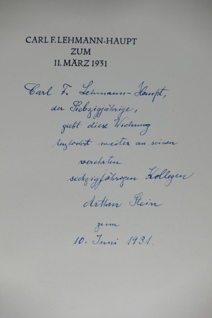 - (Lehmann-Haupt, Carl Friedrich;Stein, Arthur), Von Hand: Widmung; 'Carl F. Lehmann-Haupt, 
der Siebzigjähige, 
giebt diese Widmung 
herzlichst weiter an seinen 
verehrten sechzigjährigen Kollegen 
Arthur Stein 
zum 
10. Juni 1931.'. 