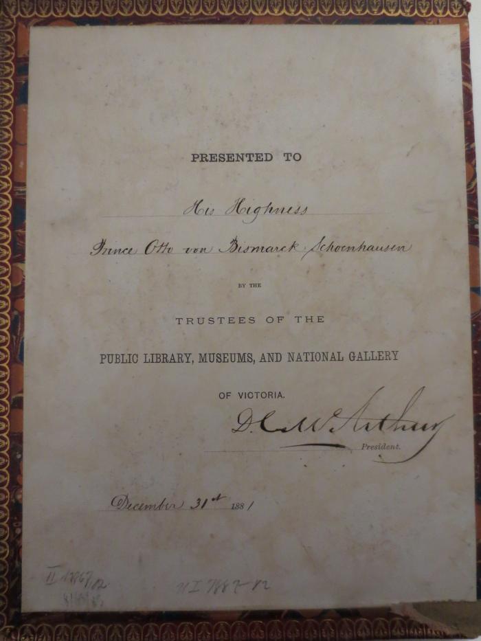  The Catalogue of the Public Library of Victoria (1880);- (McArthur, David Charteris;Bismarck, Otto von;Trustees of the Public Library, Museums, and National Gallery of Victoria), Etikett: Widmung, Name, Berufsangabe/Titel/Branche, Datum, Ortsangabe; 'Presented to
[His Highness Prince Otto von Bismarck Schoenhausen]
by the Trustees of the Public Library, Museums, and National Gallery of Victoria.
[D.C. McArthur ] President.
[December 31st 1881]'. 