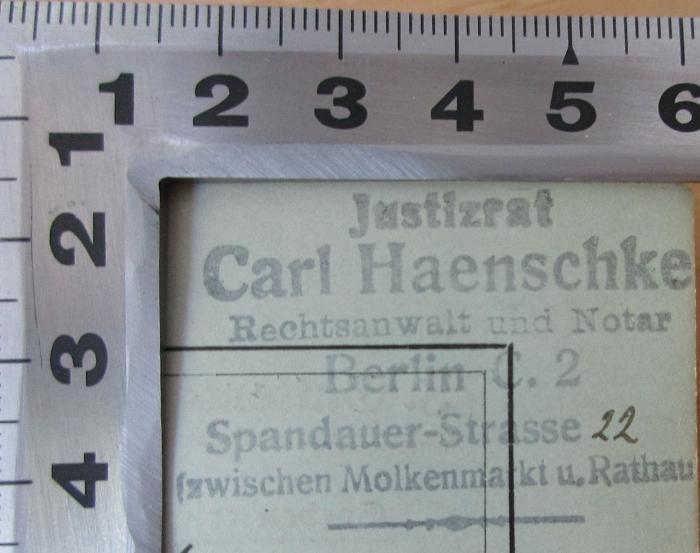 - (Haenschke, Carl), Stempel: Name, Ortsangabe, Berufsangabe/Titel/Branche; 'Justizrat Carl Haenschke Rechtsanwalt und Notar Berlin C. 2 Spandauer-Strasse 22 (zwischen Molkenmarkt u. Rathaus)'. 