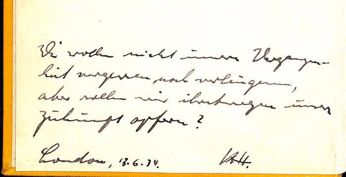 - (H., K.), Von Hand: , Datum, Initiale; 'Wir wollen nicht unsere Vergangenheit vergessen noch verleugnen, aber sollen wir ihretwegen unsere Zukunft opfern? London. 13.6.34. K.H.[?]'. 