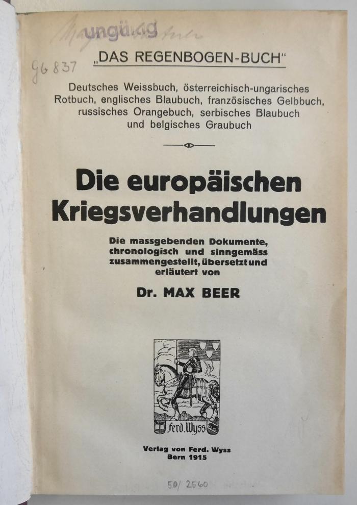 Gb 837 : Die europäischen Kriegsverhandlungen : "das Regenbogen-Buch" ; deutsches Weissbuch, österreichisch-ungarisches Rotbuch, ... ; die maßgebenden Dokumente, chronologisch und sinngemäss zusammengestellt, übersetzt und erläutert (1915)