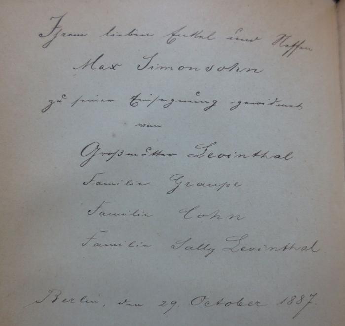 I 435 bo 1-19: Weltgeschichte für das deutsche Volk (1885-1888);- (Simonsohn, Max), Von Hand: Widmung, Name, Datum, Ortsangabe; 'Ihrem lieben Enkel und Neffen
Max Simonsohn
zu seiner Einsegnung gewidmet von
Großmutter Levinthal
Familie Graupe
Familie Cohn
Familie Sally Levinthal
Berlin, 29. October 1887.'. 