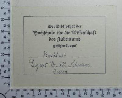 - (Schreiner, Martin Mordechai;Hochschule für die Wissenschaft des Judentums), Etikett: Besitzwechsel; 'Der Bibliothek der Hochschule für die Wissenschaft des Judentums geschenkt von 
Nachlass Dozent Dr. M. Schreiner. Berlin'. 