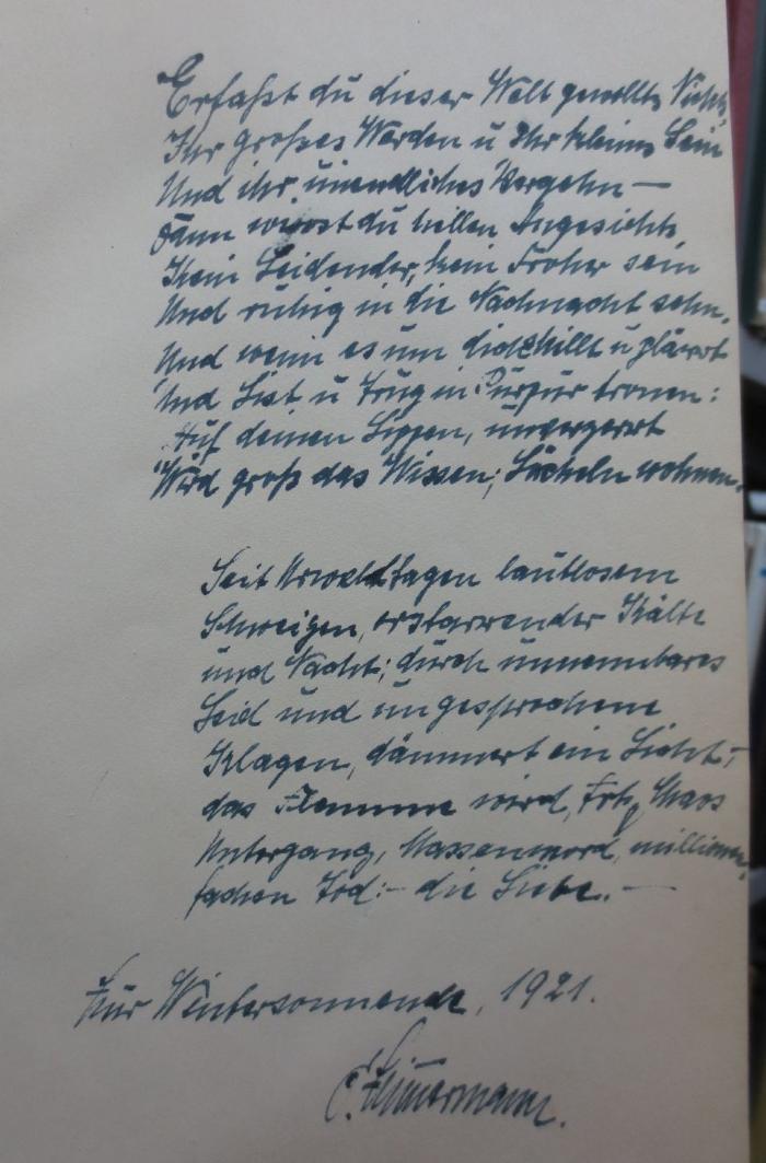 Cr 939 xb: Das Weib des Vollendeten : Ein Legendendrama (1921);- (Zimmermann, C.), Von Hand: Widmung, Datum, Name, Autogramm; 'Erfasst du dieser Welt gesalbtes Nichts,
Ihr großes Werden u ihr kleines Sein
Und ihr unendliches Vergehn - 
dann wirst du [...] Angesichts,
Kein Leidender, kein Froher sein
Und ruhig in die Nachnacht sehn.
Und wenn es um dich [...] u [...]
Und List und Trug in [...] fronen:
Auf deinen Lippen, immerzart
Wird groß das Wissen; Lächeln wohnen

Seit [...] Sagen lautlosem
Schweigen, erstarrender Kälte
und Nacht; durch unnennbares
Leid und ungesprochene
Klagen, dämmert ein Licht;
Das Flammen wird, trotz Chaos
Untergang, Massenmord, millionenfachen Tod: - die Liebe. -

Zur Wintersonnwende, 1921.

C. Zimmermann'. 