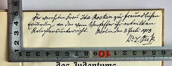 BD 1200 P594 : Die Weltanschauung des Judentums (1912);- (Pick, Ludwig;Roskin, Ida), Von Hand: Widmung, Ortsangabe, Berufsangabe/Titel/Branche, Datum, Name; 'Der verehrten Frau Ida Roskin zur freundlichen Erinnerung an den vom Verfasser ihr erteilten Religionsunterricht. Berlin, den 3. Juli 1913
Dr. L. Pick'. 