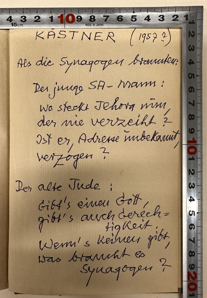 -, Von Hand: Notiz; 'Kästner (1957 ?)
Als die Synagogen brannten:
Der junge SA-Mann:
Wo steckt Jehova nun, der nie verzeiht?
Ist er, Adresse unbekannt, verzogen?
Der alte Jude:
Gibt's einen Gott, gibt's auch Gerechtigkeit.
Wenn's keinen gibt, was braucht es Synagogen?'