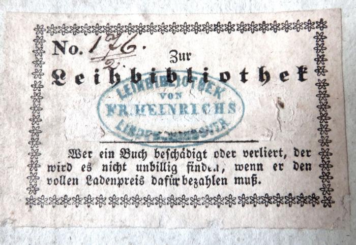 - (Fr. Heinrichs Leihbibliothek (Hannover)), Etikett: Berufsangabe/Titel/Branche, Nummer, Name; 'No. 176 zur Leihbibliothek 'LEIHBIBLIOTHEK VON FR. HEINRICHS LINDEN - HANNOVER' / Wer ein Buch beschädigt oder verliert, der wird es nicht unbillig finden, wenn er den vollen Ladenpreis dafür bezahlen muß'. 