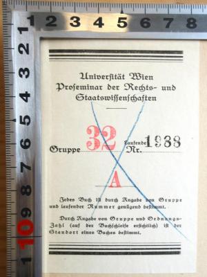 - (Universität Wien. Rechtswissenschaftliches Seminar), Etikett: Berufsangabe/Titel/Branche, Ortsangabe, Nummer; 'Universität Wien Proseminar der Rechts- und Staatswissenschaften Gruppe 32, Laufende Nr. 1988 A
Jedes Buch ist durch Angabe von Gruppe und laufender Nummer genügend bestimmt.
Durch Angabe von Gruppe und ordnungs-Zahl (auf der Buchschleife ersichtlich) ist der Standort eines Buches bestimmt.'. 