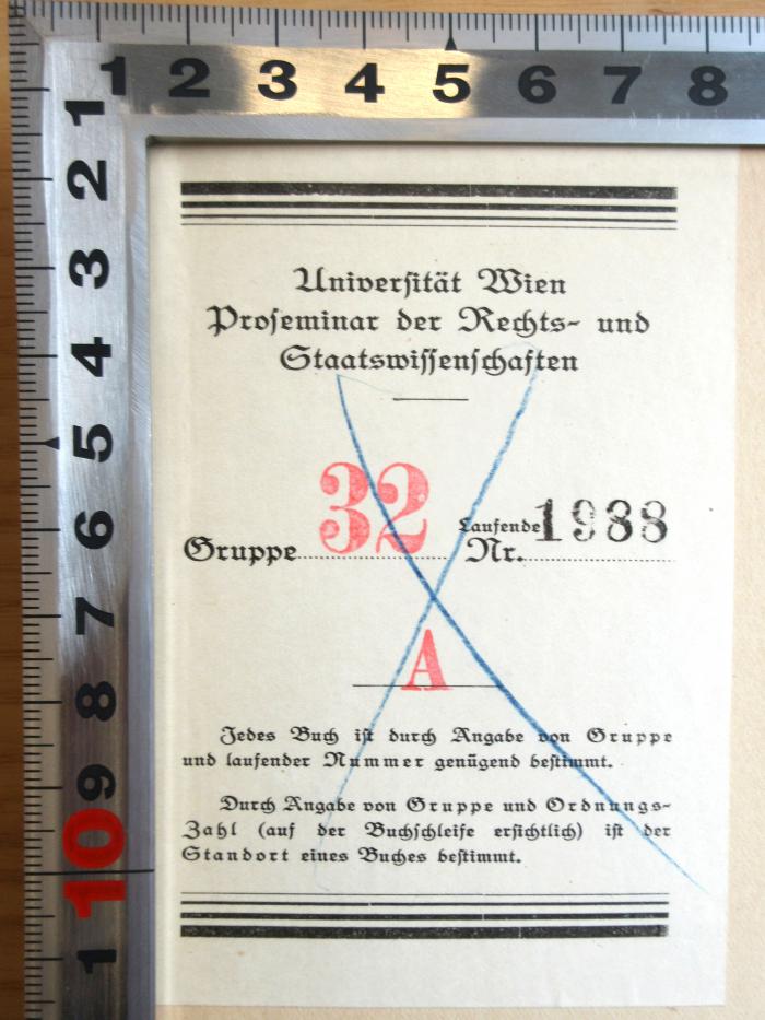 - (Universität Wien. Rechtswissenschaftliches Seminar), Etikett: Berufsangabe/Titel/Branche, Ortsangabe, Nummer; 'Universität Wien Proseminar der Rechts- und Staatswissenschaften Gruppe 32, Laufende Nr. 1988 A
Jedes Buch ist durch Angabe von Gruppe und laufender Nummer genügend bestimmt.
Durch Angabe von Gruppe und ordnungs-Zahl (auf der Buchschleife ersichtlich) ist der Standort eines Buches bestimmt.'. 