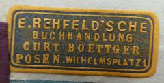 - (E. Rehfeld'sche Buchhandlung (Curt Boettger) (Posen)), Etikett: Buchhändler, Name, Ortsangabe; 'E. Rehfeld'sche Buchhandlung
Curt Boettger
Posen. Wilhelmsplatz 1'.  (Prototyp)