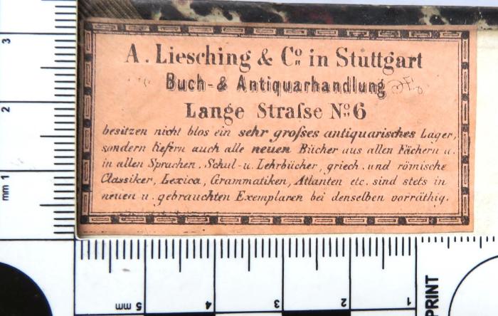 - (A. Liesching & Co. in Stuttgart), Etikett: Buchhändler, Name, Ortsangabe; 'A. Liesching & Co. In Stuttgart / Buch- und Antiquarhandlung / Lange Straße No. 6 / besitzen nicht blos ein sehr großes antiquarisches Lager, / sondern lieferna auch alle neuen Bücher aus allen Fächern u. / in allen Sprachen. Schul- u. Lehrbücher, griech. u. römische / Classicer, Lexica, Grammatiken, Atlanten etc. sind stets in / neuen u. gebrauchten Exemplaren bei denselben vorrätig.'. 