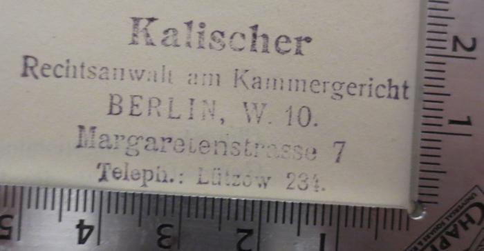 I 373 4. Ex.: Quellenkunde zur Weltgeschichte : Ein Handbuch (1910);- (Kalischer, Fritz), Stempel: Berufsangabe/Titel/Branche, Name, Ortsangabe; 'Kalischer
Rechtsanwalt am Kammergericht
Berlin, W. 10.
Margarethenstrasse 7
Teleph.: Lützow 234.'.  (Prototyp)