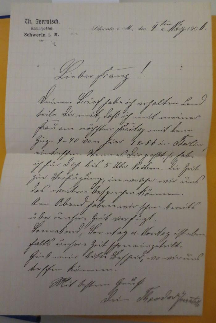  Zirkelcorrespondenz als Handschrift für die BBr. Johannis-Meister der Grossen Landesloge der Freimaurer von Deutschland. Neue Folge, erster Band (1904);- (Jerratsch, Theodor), Post: Berufsangabe/Titel/Branche, Name, Ortsangabe; 'Tth. Jerratsch,
Gasinspektor,
Schwerin i. M.'.  (Prototyp);- (Jerratsch, Theodor;Musolf, Franz), Von Hand: Ortsangabe, Datum, Name; 'Schwerin i. M., den 4ten März 1906

Lieber Franz!
deinen Brief habe ich erhalten und teile dir mit, daß ich mit meiner Frau am nächsten Freitag mit dem Zug 9-40 von hier 12-5h in Berlin eintreffe. Wenn es dir paßt, so habe ich für dich bis 5 Uhr Nachm. die Zeit zur Verfügung, in welcher wir uns das weitere besprechen können. Am Abend haben wir schon bereits über unsere Zeit verfügt.
Sonnabend, Sonntag u. Montag ist ebenfalls unsere Zeit schon eingeteilt.
Gieb mir bitte Bescheid, wo wir uns treffen können.
Mit bestem Gruß
dein Theodor Jerratsch'. 