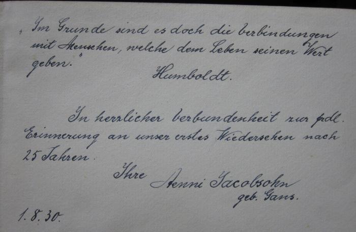 Fr.Fr. 871 c: Lebenserinnerungen (1927);- (Jacobsohn, Aenni;unbekannt), Von Hand: Widmung, Datum, Name, Motto; '"Im Grunde sind es doch die Verbindungen mit Menschen, welche dem Leben seinen Wert geben."
Humboldt.

In herzlicher Verbundenheit zur frdl. Erinnerung an unser erstes Wiedersehen nach 25 Jahren.
Ihre Aenni Jacobsohn geb. Gans.
1.8.30.'. 