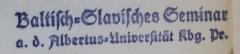 - (Albertus-Universität zu Königsberg i. Pr.), Stempel: Berufsangabe/Titel/Branche, Name, Ortsangabe; 'Baltisch-Slavisches Seminar
a. d. Albertus-Universität Kbg. i. Pr.'.  (Prototyp)