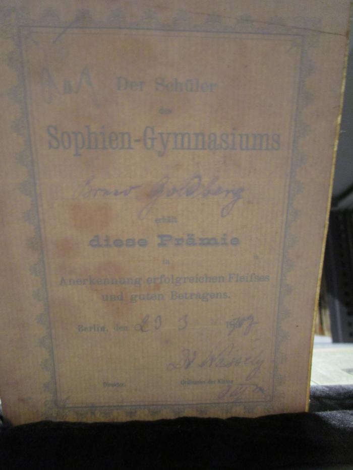 - (Goldberg, Bruno), Etikett: Datum, Name, Berufsangabe/Titel/Branche, Ortsangabe; 'Der Schüler des Sophien-Gymnasiums
[Bruno Goldberg]
erhält diese Prämie in Anerkennung erfolgreichen Fleißes und guten Betragens.
Berlin, den [29. 3. 1907]
Direktor
[Dr. Wessely]
Ordinarius der Klasse [O III a]'. ; Benselers Griechisch-deutsches Schul-Wörterbuch : zu Homer, Herodot, Aeschylos, Sophokles, Euripides, Thukydides, Xenophon, Platon, Lysias, Isokrates, Demosthenes, Plutarch, Arrian, Lukian, Theokrit, Bion, Moschos, den Lyrikern, dem Wilamowitzschen Lesebuche sowie zu dem Neuen Testamente, soweit sie in Schulen gelesen werden (1904)