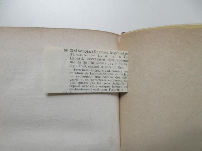 - (Burty, Philippe), Sonstiges Objekt: Annotation; '80 Delacroix (Eugène), le grand (pei...) d'histoire. L. a. s. a (Da...) Hinard, secrétaire des (commaments) de l'impératrice; 9 mars 2 p. in-8, cachet à son chiffre.

Très belle lettre. « J'ai comme vous doration de Lafontaine. J'ai eu le (b...) de rencontrer une édition des (fabl...) quarto et en caractères énormes; (de..) que quand j'ai les yeux fatigués, (je...) repose avec cette unique lecture avec enchantement égal pour l'esprit. »
'. 