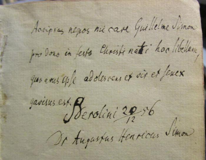 III 99442 1-6 3.Ex.: Leben und Thaten des weisen Junkers Don Quixote von la Mancha : aus der Urschrift des Cervantes, nebst der Fortsetzung des Avellaneda. In sechs Bänden (1780);- (Simon, Wilhelm;Simon, August Heinrich), Von Hand: Ortsangabe, Datum, Berufsangabe/Titel/Branche, Name, Widmung; 'Accipias nepos mi care Guillelme Simon pro dono in festo Christi nati hoc libellum, quo ares, adolescens et vir et ferex gavisus est.
Berolini 20/12 56
Dr Augustus Henricus Simon'. 