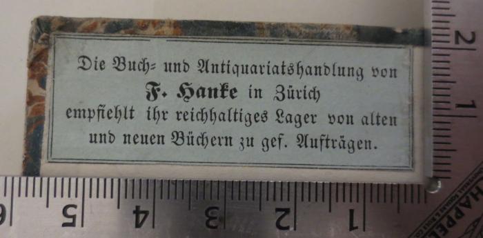 - (Hanke, Franz), Etikett: Berufsangabe/Titel/Branche, Buchhändler, Ortsangabe; 'Die Buch= und Antiquariatshandlung von F. Hanke in Zürich empfiehlt ihr reichhaltiges Lager von alten und neuen Büchern zu gef. Aufträgen'.  (Prototyp)