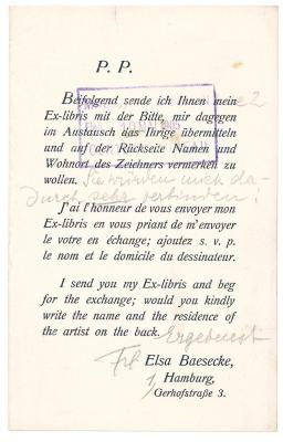 RaW 4;- (Magistrat von Großberlin), Stempel: Datum, Berufsangabe/Titel/Branche, Name, Besitzwechsel; 'Magistrat von Gross Berlin
Eing. 10 Mai 1905
Central Bureau'. ;- (Baesecke, Elsa), Post: Besitzwechsel, Name, Ortsangabe; 'P.P.

Beifolgend sende ich Ihnen mein[e 2] Ex-libris mit der Bitte, mir dagegen im Austausch das Ihrige übermitteln und auf der Rückseite Namen und Wohnort des Zeichners vermerken zu wollen. [Sie würden mich dadurch sehr verbinden!]

J'ai l'honneur de vous envoyer mon Ex-libris en vous priant de m'envoyer le votre en échange; ajoutez s. v. p. le nom et le domicile du dessinateur.

I send you my Ex-libris and beg for the exchange; would you kindly write the name and the residence of the artist on the back.

[Ergebenst]

[Frl.] Elsa Baesecke, [1,] Hamburg, Gerhofstraße 3.'. 