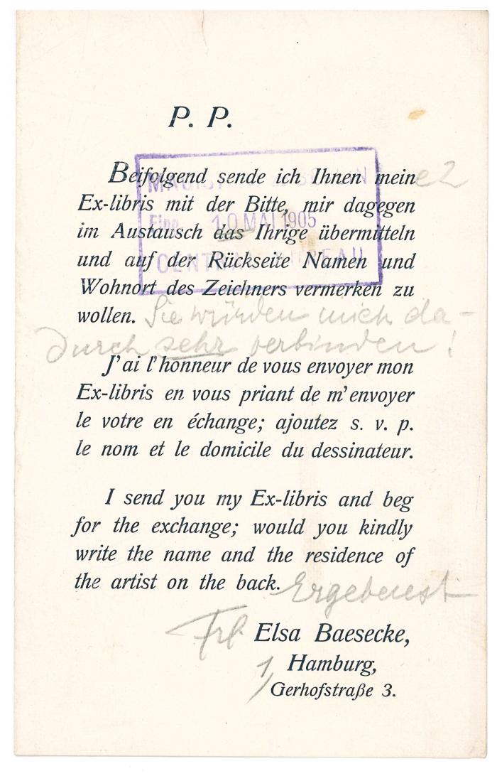 RaW 4;- (Magistrat von Großberlin), Stempel: Datum, Berufsangabe/Titel/Branche, Name, Besitzwechsel; 'Magistrat von Gross Berlin
Eing. 10 Mai 1905
Central Bureau'. ;- (Baesecke, Elsa), Post: Besitzwechsel, Name, Ortsangabe; 'P.P.

Beifolgend sende ich Ihnen mein[e 2] Ex-libris mit der Bitte, mir dagegen im Austausch das Ihrige übermitteln und auf der Rückseite Namen und Wohnort des Zeichners vermerken zu wollen. [Sie würden mich dadurch sehr verbinden!]

J'ai l'honneur de vous envoyer mon Ex-libris en vous priant de m'envoyer le votre en échange; ajoutez s. v. p. le nom et le domicile du dessinateur.

I send you my Ex-libris and beg for the exchange; would you kindly write the name and the residence of the artist on the back.

[Ergebenst]

[Frl.] Elsa Baesecke, [1,] Hamburg, Gerhofstraße 3.'. 