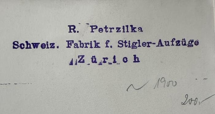 - (Fabrik für Stigler-Aufzüge, Zürich;Petrzilka, R.), Stempel: Berufsangabe/Titel/Branche, Name, Ortsangabe, Datum; 'R. Petrzilka
Schweiz. Fabrik f. Stigler-Aufzüge
Zürich
1900
200'. 