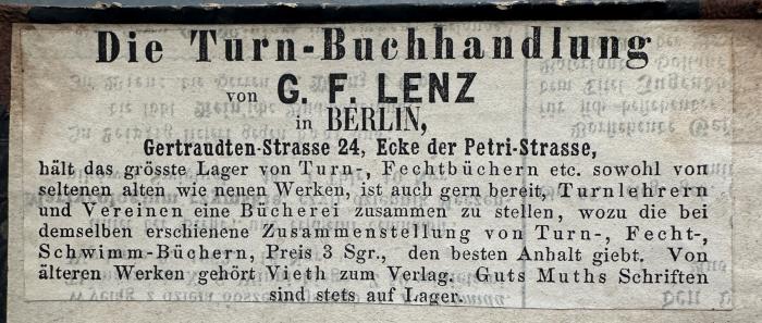 - (Lenz, G. F.), Etikett: Buchhändler, Ortsangabe; 'Die Turn-Buchhandlung
von G. F. LENZ
in BERLIN,
Gertraudten-Strasse 24, Ecke der Petri-Strasse,
hält das grösste Lager von Turn-, Fechtbüchern etc. sowohl von
seltenen alten wie neuen Werken, ist auch gern bereit, Turnlehrern
und Vereinen eine Bücherei zusammen zu stellen, wozu die bei 
demselben erschienene Zusammenstellung von Turn-, Fecht-,
Schwimm-Büchern, Preis 3 Sgr., den besten Anhalt giebt. Von
älteren Werken gehört Vieth zum Verlag. Guts Muths Schriften
sind stets auf Lager.'.  (Prototyp)