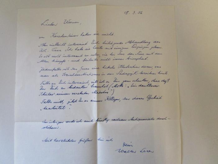 - (Leser, Walter;Hagemann, Werner), Post: Autogramm, Datum, Name; 'Lieber Werner, 18.3.56
von Kerschensteiner hatten sie nüscht. Aber vielleicht interessiert Dich beiligende Abhandlung des Kol. Tews. Ich habe sie heute mit einigem Vergnügen gelesen. Es ist recht interessant zu sehen, wie bei Tews das Neue mit dem Alten kämpft - und beileibe nicht immer triumphiert. Jedenfalls ist das Ganze eine hübsche Illustration dessen, was man als Sozialdemoktratismus in der Pädagogik bezeichnen könnte. Falls es Dich interessiert, will ich es Dir gern schenken, ohne daß Du Dich zu bedanken brauchst. (Motto: "Ein dankbarer Schüler seinem verehrten Maëstro") Falls nicht, gibst Du es einem Kollegen, der dieses Gebiet "bearbeitet". Im Übrigen werde ich auch künftig ratsam Antiquariate durchstöbern. Mit herzlichen Grüßen bin ich Dein Walter Leser'. 
