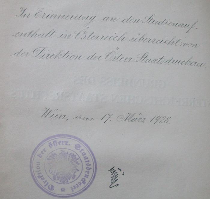 VI 1268 1928: Grundriss des österreichischen Staatsrechtes (Verfassungs- und Verwaltungsrechtes) (1928);- (Österreichische Staatsdruckerei;Fuchs, [?]), Von Hand: Widmung; 'In Erinnerung an den Studienaufenthalt in Österreich überreicht von der Direktion der Österr. Staatsdruckerei.
Wien, am 17. März 1928.
[...]'. ;- (Österreichische Staatsdruckerei), Stempel: Wappen, Berufsangabe/Titel/Branche, Name; 'Direktion der österr. Staatsdruckerei'.  (Prototyp)