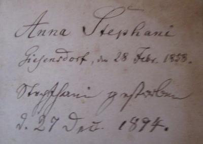  Geistliche und Liebliche Lieder : welche der Geist des Glaubens durch D. Martin Luthern, Johann Heermann, Paul Gerhard und andere seine Werkzeuge in den vorigen und jetzigen Zeiten gedichtet, und die bisher in Kirchen und Schulen der Königl. Preuß. und Churfürstl. Brandenburgischen Lande bekannt und mit Königl. Allergnädigster Approbation und Freiheit gedruckt und eingeführt worden, nebst einigen Gebeten (1857);- (Stephani, Anna), Von Hand: Ortsangabe, Datum, Notiz, Name; 'Anna Stephani 
Giesensdorf, den 28 Febr. 1858.
Stephani gestorben d. 27 Dez. 1894.'. 