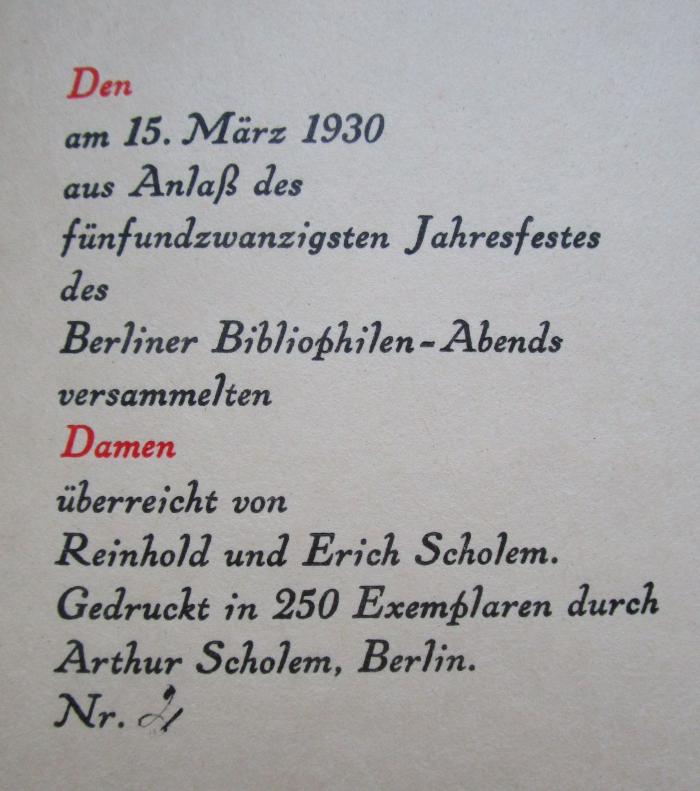 Cm 5027: Alltag (1930);-, Von Hand: Exemplarnummer, Ortsangabe, Berufsangabe/Titel/Branche, Datum, Name; '[Den am 15. März 1930 aus Anlaß des fünfundzwanzigsten Jahresfestes des Berliner Bibliophilen-Abends versammelten Damen überreicht von Reinhold und Erich Scholem. gedruckt in 250 Exemplaren durch Arthur Scholem, Berlin.
Nr.] 2'