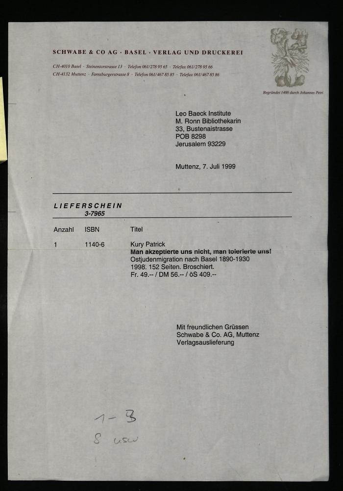 - (Schwabe & Co. AG, Muttenz), Post: Preis; 'Leo Baeck Institute
M. Ronn Bibliothekarin
33, Bustenaistrasse
POB 8298
Jerusalem 93229

Muttenz, 7. Juli 1999
LIEFERSCHEIN
3-7965
Anzahl	ISBN	Titel
1	1140-6	Kury Patrick
javascript
Copy code
                *Man akzeptierte uns nicht, man tolerierte uns!*  
                Ostjudenmigration nach Basel 1890-1930  
                1998. 152 Seiten. Broschiert.  
                Fr. 49.-- / DM 56.-- / ÖS 409.--                                     
Mit freundlichen Grüssen
Schwabe & Co. AG, Muttenz
Verlagsauslieferung
1 - 3
8 usw'. 