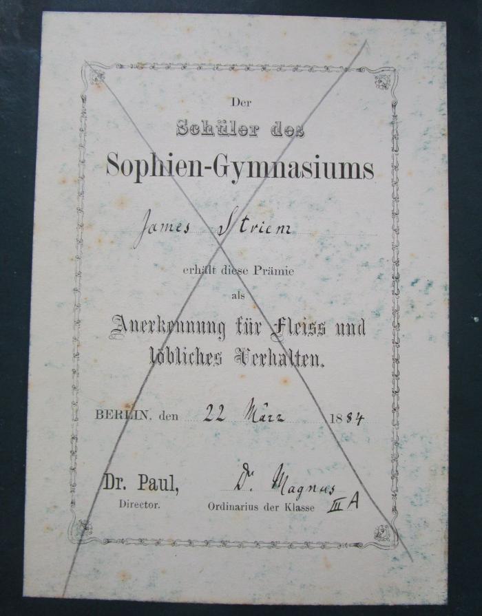 I 1435 c: Griechische Geschichte (1882);- (Sophien-Gymnasium (Berlin);Striem, James), Etikett: Name, Ortsangabe, Datum; 'Der Schüler des Sophien-Gymnasiums [James Striem] erhält diese Prämie als Anerkennung für Fleiss und löbliches Verhalten.
Berlin, den [22 März] 18[84]
Dr. Paul, Direktor
[Dr. Magnus] Ordinarius der Klasse [III A]'. 