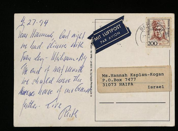 -, Post: Besitzwechsel: Schenkung; '4.27.94  
Dear Hannah,  
Last night we had dinner with Frau Ley-Wilson.  
By the end of next month we shall leave the house of our Grandfather.  
Love,  
Rita  
Ms. Hannah Kaplan-Kogan  
P.O. Box 7477  
31073 HAIFA  
Israel  
'